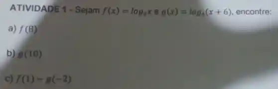 ATIVIDA DE 1 - Sejam f(x)=log_(2)xeg(x)=log_(4)(x+6) , encontre:
a) f(8)
b) g(10)
C) f(1)-g(-2)