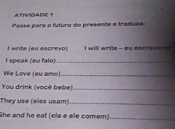 ATIVIDADE 1
Passe para o futuro do presente e traduza:
I write (eu escrevo)
I will write - eu escrevers
I speak (eu falo) __
We Love (eu amo) __
You drink (você bebe) __
They use (eles usam) __
She and he eat (ela e ele comem). __