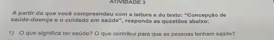 ATIVIDADE 3
A partir do que você compreendeu com a leitura e do texto:"Concepção de
saúde-doença e o cuidado em saúde", responda as questōes abaixo:
1)O que significa ter saúde? O que contribui para que as pessoas tenham saúde?