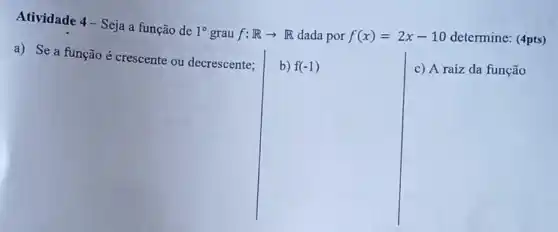 Atividade 4- Seja a função de
1^circ  grau f:Rarrow R dada por f(x)=2x-10 determine: (4pts)
a) Se a função é crescente ou decrescente;
b) f(-1)
c) A raíz da função