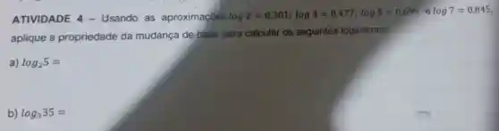 ATIVIDADE 4 - Usando as aproximações log2=0,301;log3=0,477;log5=0,699 e log7=0,845
aplique a propriedade da mudança de base para calcular os seguintes logaritmos:
a) log_(2)5=
b) log_(3)35=