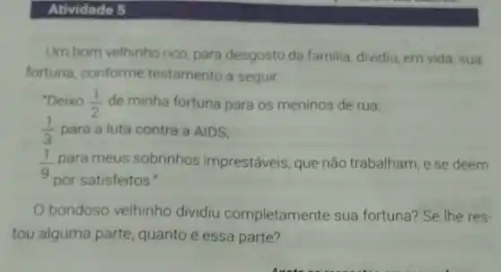 Atividade 5
Um bom velhinho rico, para desgosto da familia, dividiu em vida, sua
fortuna conforme testamento a seguir.
"Deixo (1)/(2) de minha fortuna para os meninos de rua,
(1)/(3) para a luta contra a AIDS;
1 para meus sobrinhos imprestáveis, que não trabalham, e se deem
por satisfeitos."
bondoso velhinho dividiu completame nte sua fortuna? Se The res-
tou alguma parte, quanto é essa parte?