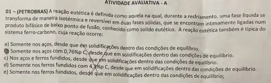 ATIVIDADE AVALIATIVA - A
01 - (PETROBRAS) A reação eutética é definida como aquela na qual,durante a resfriamento, uma fase líquida se
transforma de maneira isotérmica e reversivel em duas fases sólidas, que se encontram intimamente ligadas num
produto bifásico de baixo ponto de fusão, conhecido como solído eutético A reação eutética tambémé típica do
sistema ferro-carbono, cuja reação ocorre:
a) Somente nos aços desde que em solidificações dentro das condições de equilibrio.
(1) Somente nos aços com 0,76% p
C. desde que em solidificações dentro das condições de equilibrio.
c) Nos aços e ferros fundidos, desde que gem solidificações dentro das condições de equilibrio.
d) Somente nos ferros fundidos com 4,3% pC
desde que em solidificações dentro das condições de equilibrio.
e) Somente nos ferros fundidos, desdé que em solidificações dentro das condições de equilibrio;