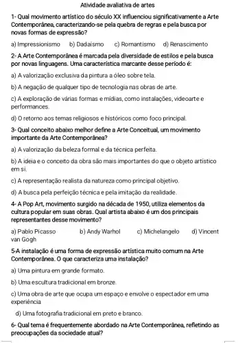 Atividade avaliativa de artes
1-Qual movimento artístico do século XX influenciou significativamente a Arte
Contemporânea , caracterizando-se pela quebra de regras e pela busca por
novas formas de expressão?
a) Impressionismo b)Dadaísmo
c) Romantismo d)Renascimento
2- A Arte Contemporâneaé marcada pela diversidade de estilos e pela busca
por novas linguagens. Uma característica marcante desse período é:
a) A valorização exclusiva dapintura a óleo sobre tela
b) A negação de qualquer tipo de tecnologia nas obras de arte.
c) A exploração de várias formas e mídias ,como instalações, videoarte e
performances.
d) O retorno aos temas religiosos e históricos como foco principal
3-Qual conceito abaixo melhor define a Arte Conceitual um movimento
importante da Arte Contemporânea?
a) A valorização da beleza formal e da técnica perfeita.
b) A ideia e o conceito da obra são mais importantes do que o objeto artístico
em si.
c) A representação realista da natureza como principal objetivo
d) A busca pela perfeição técnica e pela imitação da realidade.
4 Pop Art, movimento surgido na década de 1950, utiliza elementos da
cultura popular em suas obras. Qual artista abaixo é um dos principais
representantes desse movimento?
a) Pablo Picasso
b) Andy Warhol
c) Michelangelo
d) Vincent
van Gogh
5-A instalação é uma forma de expressão artística muito comum na Arte
Contemporânea. 0 que caracteriza uma instalação?
a) Uma pintura em grande formato.
b) Uma escultura tradicional I em bronze.
c) Uma obra de arte que ocupa um espaço e envolve o espectador em uma
experiência
d) Uma fotografia tradiciona em preto e branco.
6- Qual tema é frequentemente abordado na Arte Contemporânea,refletindo as
preocupações da sociedade atual?