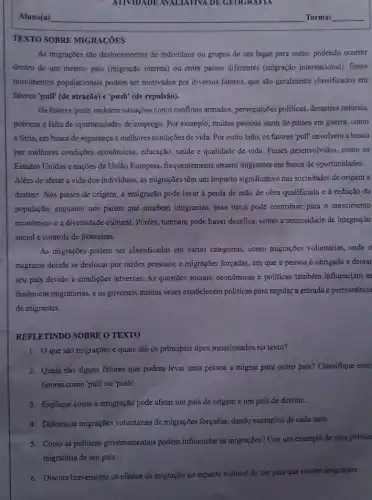 ATIVIDADE AVALIATIVA DE GEOGRAFIA
TEXTO SOBRE MIGRACÓES
As migrações são deslocamentos de individuos ou grupos de um lugar para outro, podendo ocorrer
dentro de um mesmo país (migração interna) ou entre paises differentes (migração internacional). Esses
movimentos populacionais podem ser motivados por diversos fatores, que são geralmente classificados em
fatores'pull" (de atração)e'push' (de repulsão).
Os fatores'push' incluem situações como conflitos armados , perseguições politicas, desastres naturais,
pobreza e falta de oportunidades de emprego. Por exemplo, muitas pessoas saem de países em guerra,como
a Síria, em busca de segurança e melhores condições de vida. Por outro lado, os fatores 'pull' envolvem a busca
por melhores condições econômicas, educação, saúde e qualidade de vida. Paises desenvolvidos, como os
Estados Unidos e nações da União Europeia, frequentemente atraem migrantes em busca de oportunidades.
Além de afetar a vida dos indivíduos, as migrações têm um impacto significativo nas sociedades de origem e
destino. Nos países de origem, a emigração pode levar à perda de mão de obra qualificada e à redução đa
população, enquanto nos paises que recebern imigrantes, essa troca pode contribuir para o crescimento
econômico e a diversidade cultural. Porém, também pode haver desafios, como a necessidade de integração
social e controle de fronteiras.
As migrações podem ser classificadas em várias categorias como migrações voluntarias, onde o
migrante decide se deslocar por razões pessoais; e migrações forçadas, em que a pessoa é obrigada a deixar
seu país devido a condições adversas. As questões sociais, econômicas e politicas também influenciam as
dinâmicas migratórias, e os governos muitas vezes estabelecem políticas para regular a entrada e permanência
de migrantes.
REFLETINDO SOBRE O TEXTO
1. Oque são migrações e quais são os principais tipos mencionados no texto?
2. Quais são alguns fatores que podem levar uma pessoa a migrar para outro país? Classifique esses
fatores como 'pull"ou 'push'.
3. Explique como a emigração pode afetar um país de origem e um país de destino.
4. Diferencie migrações voluntárias de migrações forçadas dando exemplos de cada uma.
5. Como as politicas governamentals podem influenciar as migrações?Cite um exemplo de uma política
migratória de um país.
6. Discuta brevemente os efeitos da migração no aspecto cultural de um país que recebe imigrantes.