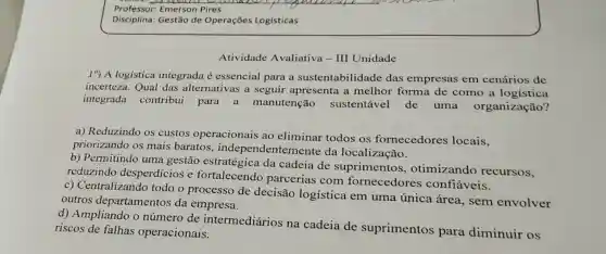 Atividade Avaliativa - III Unidade
19) A logística integrada é essencial para a sustentabilidade das empresas em cenários de
incerteza. Qual das alternativas a seguir apresenta a melhor forma de como a logística
integrada contribui para a manutenção sustentável de uma organização?
a) Reduzindo os custos operacionais ao eliminar todos os fornecedores locais.
priorizando os mais baratos independentem ente da localização.
b) Permitindo uma gestão estratégica da cadeia de suprimentos , otimizando recursos.
reduzindo desperdícios e fortalecendo parcerias com fornecedores confiáveis.
c) Centralizando todo o processo de decisão logística em uma única área, sem envolver
outros departamentos da empresa.
d) Ampliando o número de intermediários na cadeia de suprimentos para diminuir os
riscos de falhas operacionais.