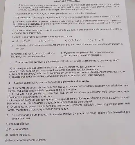 ATIVIDADE AVALIATIVA
1. A lei da procura diz que a intensidade na procura de um produto está determinada sobre a relação
entre	e a quantidade que o consumidor está disposto a adquirir desse produto. Sobre al
procura, classifique V para as sentenças verdadeiras e F para as Falsas:
( ) Quanto mais altos os preços, maiores poderão ser as quantidades procuradas
( ) Quanto mais baixos os preços maior será o números de consumidores dispostos a adquirir o produto.
por produtos substitutos, sempre e quando esses produtos tenham preços competitivos e ofereçam
() Quanto mais altos os preços de determinado produto , logo os consumidores começarão a procurar
cara cterísticas s semelhantes.
(
) Quanto mais baixos o preço de determinada produto menor quantidade de pessoas dispostas a
consumir esse produto terá.
Assinale a alternativa que apresenta a sequência correta:
a) F-V-F -V
b) F-V-V -F
V-F-F-V
d) V-F-V-F
2. Assinale a alternativa que apresenta um fator que não afeta diretamente a demanda por um bem ou
serviço:
b) Mudanças nas preferências dos consumidores.
a) Aumento da renda dos consumidores.
d) Mudanças nos custos de produção.
c) O preço do bem em questão.
3. termo ceteris paribus, é amplamente utilizado em análises econômicas. O que ele significa?
a) Implica que todas as variáveis de um modelo econômicc mudam ao mesmo tempo.
b) Indica que, ao focar em uma variável, as outras são consideradas constantes.
c) Refere-se à suposição de que as variáveis em um estudo econômicc não dependem umas das outras.
d) Sugere que todas as variáveis devem ser examinadas juntas, sem isolar nenhuma.
4. Assinale a alternativa que melhor explica o efeito de substituição:
a) 0 aumento no de um bem que faz com que os consumidores busquem um substituto mais
barato, reduzindo a quantidade demandada do bem original.
b) A redução no preço de um bem que leva os consumidores a consumir mais desse bem, sem
considerar a existência de outros bens.
c) A queda no preço de um bem que faz com que os consumidores substituam bens mais caros por esse
bem mais barato , aumentando a quantidade demandada do bem original.
d) O aumento no preço de um bem que faz os consumidores substituir o bem original por outro mais
barato, mantendo a mesma quantidade demandada.
5. Se a demanda de um produto não é muito sensivel à variação do preço , qual é o tipo de elasticidade
dessa procura?
a) Procura elástica.
b) Procura unitária.
c) Procura inelástica.
d) Procura perfeitamente elástica.