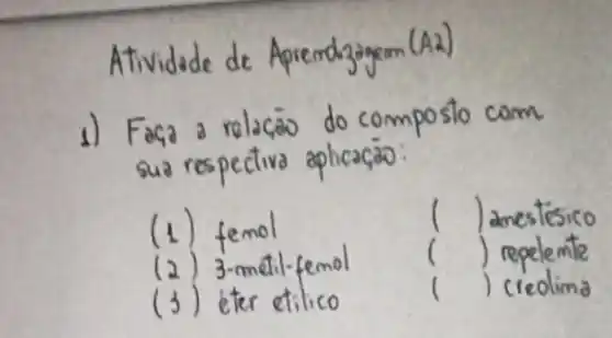 Atividade de Apremdzagem (A2)
1) Faça a relaçà do composto com sua respectiva aplicação:
(1) femol
(2) 3-metil-femol
(3) eter etilico
( ) anestésico
( ) repelemte
( ) creolina