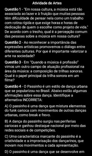 Atividade de Artes
Questão 1 - "Em nossa cultura, a música está tão
associada ao lazer e à fruição que muitas pessoas
têm dificuldade de pensar nela como um trabalho
com rotina rígida e que exige horas e horas de
dedicação de quem o escolhe como projeto de vida.
De acordo com o trecho, qual é a percepção comum
das pessoas sobre a música em nossa cultura?
Questão 2 - Ao reconhecer a importância das
expressões artísticas promovemos o diálogo entre
diferentes culturas. Por que é importante valorizar a
arte na sociedade?
Questão 3 - Em "Quando a música é profissão
vimos um outro campo de atuação profissional na
área da música: a composição de trilhas sonoras.
Qual é o papel principal da trilha sonora em um
filme?
Questão 4- 0 Passinho é um estilo de dança urbana
que se popularizou no Brasil. Abaixo estão algumas
afirmações sobre essa dança. Identifique a
alternativa INCORRETA:
A) 0 passinho é uma dança que mistura elementos
do funk carioca com movimentos de outras dancas
urbanas, como break e frevo
B) A dança do passinho surgiu nas periferias
cariocas e ganhou destaque nacional por meio das
redes sociais e de competições
C) Uma característice marcante do passinho é a
criatividade e a improvisação dos dançarinos, que
inovam nos movimentos a cada apresentação.
D) O passinho é uma dança que se desenvolve em