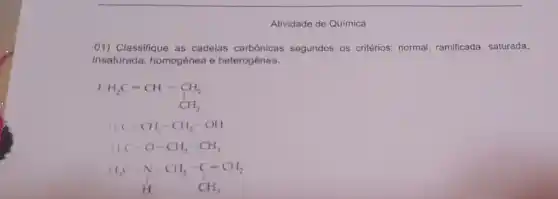 Atividade de Química
01) Classifique as cadeias carbônicas segundos os critérios normal, ramificada, saturada,
insaturada, homogênea e heterogênea.
I
H_(2)C=CH-underset (CH)(CH)-underset (CH)(CH)-underset (CH)(CH)-underset (CH)(CH)
C-CH_(2)-CH_(2)-OHI
I_(1)C-O-CH_(2)-CH_(3)
I_(3)C-C-CH_(2)-C=CH_(2) H CH_(3)