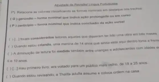 Atividade de Revisãol Lingua Portuquesa
19) Relacione as colunas classificando as formas nominais em destaque nos trechos.
(G) gerúndio-forma nominal que indica ação prolongada ou em curso
(P) participio -forma nominal que indica conclusão da ação verbal
(
) [...] foram considerados leitores aqueles que disseram ter lido uma obra em trés meses.
(
) Quando estou criando uma menina de 14 anos que ainda está aqui dentro toma a frente
(
) A diminuição da leitura foi medida também entre crianças e adolescentes com idades e
5 e 10 anos.
(
) [...] meu primeiro livro era voltado para um público mais velho, de 18 a 25 anos.
()
 Quando estou revisando, a Thalita adulta assume e coloca ordem na casa.