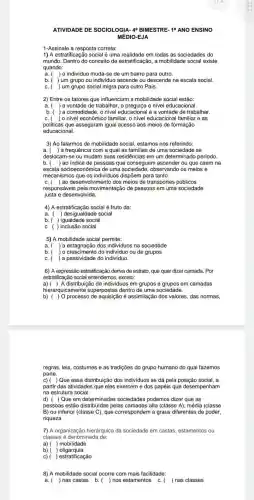 ATIVIDADE DE SOCIOLOGIA 40 BIMESTRE-10 ANO ENSINO
MÉDIO-EJA
1-Assinale a resposta correta:
1) A estratificação social é uma realidade em todas as sociedades do
mundo. Dentro do conceito de estratificação, a mobilidade social existe
quando:
a. ( ) o individuo muda-se de um bairro para outro.
b. ( ) um grupo ou individuc ascende ou descende na escala social.
C. ( ) um grupo social migra para outro Pais.
2) Entre os fatores que influenciam a mobilidade social estão:
a. (
) a vontade de trabalhar, a preguica e nivel educacional.
b. ( ) a comodidade, o nivel educacional e a vontade de trabalhar.
C. ( ) o nivel econômico familiar, o nivel educaciona I familiar e as
politicas que asseguram igual acesso aos meios de formação
educacional.
3) Ao falarmos de mobilidade social, estamos nos referindo:
a. ) a frequência com a qual as familias de uma sociedade se
deslocam-se ou mudam suas residências em um determinado periodo.
b. ( )ao indice de pessoas que conseguem ascender ou que caem na
escala socioeconômica de uma sociedade, observando os meios e
mecanismos que os individuos dispõem para tanto.
) ao desenvolvimento dos meios de transportes públicos
C.
responsáveis pela movimentação de pessoas em uma sociedade
justa e desenvolvida.
4) A estratificação social é fruto da:
a. ) desigualdade social
b. ) igualdade social
C. ( ) inclusão social
5) A mobilidade social permite:
a. ) a estagnação dos individuos na sociedade
b. ) o crescimento do individuo ou de grupos
C. ) a passividade do individuo.
6) A expressão estratificaçãc deriva de estrato, que quer dizer camada. Por
estratificação social entendemo s, exceto:
a) ( ) A distribuição de individuos em grupos e grupos em camadas
hierarq uicamente superpostas dentro de uma sociedade.
regras, leis, costumes e as tradições do grupo humano do qual fazemos
parte.
c)( )Que essa distribuição dos individuos se dá pela posição social, a
partir das atividades que eles exercem e dos papéis que desempenham
na estrutura social.
d) ( ) Que em determinadas sociedades podemos dizer que as
pessoas estão distribuidas pelas camadas alta (classe A)média (classe
B) ou inferior (classe C), que correspondem a graus diferentes de poder,
riqueza
7) A organização hierárquica da sociedade em castas estamentos ou
classes é denominada de:
a) ( ) mobilidade
b) ( oligarquia
c) ) estratificação
8) A mobilidade social ocorre com mais facilidade:
a. ) nas castas b. ( ) nos estamentos C. ( ) nas classes