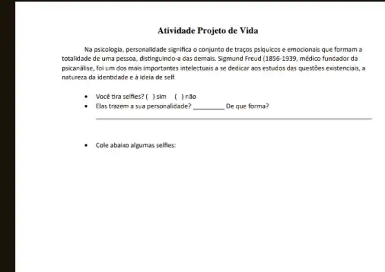 Atividade Projeto de Vida
Na psicologia, personalidade significa o conjunto de traços psíquicos e emocionais que formam a
totalidade de uma pessoa distinguindo-a das demais. Sigmund Freud (1856-1939, médico fundador da
psicanálise, foi um dos mais importantes intelectuais a se dedicar aos estudos das questōes existenciais, a
natureza da identidade e à ideia de self.
Você tira selfies? ()sim ( )não
Elas trazem a sua personalidade? __
__
Cole abaixo algumas selfies: