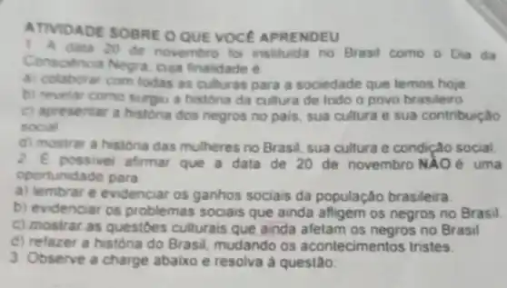 ATIVIDADE SOBRE O QUE VOCE APRENDEU
1 A data 20 de novembro foi instituida no Brasil como o Dia da
Conscencia Negra. cup finalidade é
a) colaborar com todas as culturas para a sociedade que temos hoje
b) revelar como surgu a histona da cultura de todo o povo brasileiro
C) apresentar a histona dos negros no pais sua cultura e sua contribuição
social
d) mostrar a historia das mulheres no Brasil sua cultura e condição social
2. E possivel afirmat que a data de 20 de novembro NAO é uma
oportunidade para
a) lembrar e evidenciar os ganhos sociais da população brasileira.
b) evidenciar os problemas sociais que ainda afligem os negros no Brasil.
c) mostrar as questoes culturais que ainda afetam os negros no Brasil
d) refazer a história do Brasil, mudando os acontecimentos tristes.
3 Observe a charge abaixo e resolva à questão: