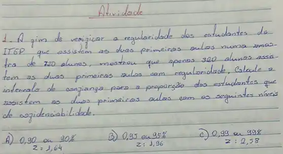 Atividade
- A zim de verificar a regulatoridade dos eotudantes de TEP que assistem as duas primeiras aulas numa amas-a de 720 alunos, mestron que apenas 320 alunos assism as duas primeiras aulas com reguloridade. Calcule e tervalo de anjianza para a proporzäo dos estudantes que osistem as duas primeiras aulas com as seguintes niveis e cojidenciabilidade.
0,90 an 90 % 
3) 0,95 en 95 % 
c) 0,99 on 998
 z: 1,96 
 z: 2,58