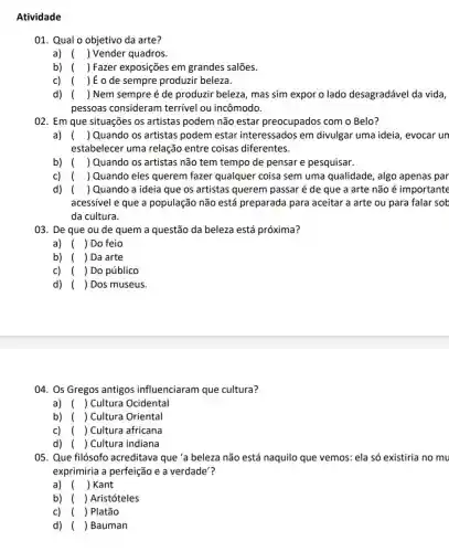 Atividade
01. Qual o objetivo da arte?
a) ( ) Vender quadros.
b) ( ) Fazer exposições em grandes salões.
c) ( ) É o de sempre produzir beleza.
d) ( ) Nem sempre é de produzir beleza , mas sim expor o lado desagradável da vida,
pessoas consideram terrivel ou incômodo.
02. Em que situações os artistas podem não estar preocupados com o Belo?
a) () Quando os artistas podem estar interessados em divulgar uma ideia , evocar un
estabelecer uma relação entre coisas diferentes.
b) () Quando os artistas não tem tempo de pensar e pesquisar.
c) ( ) Quando eles querem fazer qualquer coisa sem uma qualidade, algo apenas par
d) ( ) Quando a ideia que os artistas querem passaré de que a arte não é importante
acessível e que a população não está preparada para aceitar a arte ou para falar sob
da cultura.
03. De que ou de quem a questão da beleza está próxima?
a) () Do feio
b) () Da arte
C) () Do público
d) () Dos museus.
04. Os Gregos antigos influenciaram que cultura?
a) ( ) Cultura Ocidental
b) ( ) Cultura Oriental
c) () Cultura africana
d) () Cultura indiana
05. Que filósofo acreditava que 'a beleza não está naquilo que vemos:ela só existiria no mu
exprimiria a perfeição e a verdade'?
a) ( ) Kant
b) () Aristóteles
c) ( ) Platão
d) () Bauman