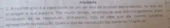 Atividade
1. A reprodução é a capacidade de um ser vivo de produzir descendentes, ou seja , de
propagar a sua espécie. Por muito tempo, acreditou-se que micro-organismos eram
incapazes de se reproduzir , entretanto, hoje se sabe que até mesmo bactérias
apresentam reprodução. Quais o tipo de reprodução das bactérias?Explique.