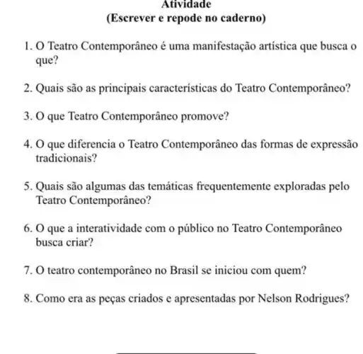 Atividade
(Escrever e repode no caderno)
1. O Teatro Contemporâneoé uma manifestação artística que busca o
que?
2. Quais são as principais características do Teatro Contemporâneo?
3. O que Teatro Contemporâneo promove?
4. O que diferencia o Teatro Contemporâneo das formas de expressão
tradicionais?
5. Quais são algumas das temáticas frequentemente exploradas pelo
Teatro Contemporâneo?
6. 0 que a interatividade com o público no Teatro Contemporâneo
busca criar?
7. 0 teatro contemporâneo no Brasil se iniciou com quem?
8. Como era as peças criados e apresentadas por Nelson Rodrigues?