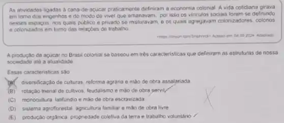 As atividades ligadas a cana de-açúcar praticamente definiram a economia colonial. A vida cotidiana girava
em torno dos engenhos e do modo de viver que emanavam, por isso os vinculos sociais foram se definindo
nesses espaços, nos quais publico e privado se misturavam, e os quais agregavam colonizadores colonos
e colonizados em tomo das relaçóes de trabalho.
chitps ininyu com/smphinrck? Acesso em 04.092024 Adaptado
A produção de açúcar no Brasil colonial se baseou em três caracteristicas que definiram as estruturas de nossa
sociedade até a atualidade
Essas caracteristicas são
diversificação de culturas reforma agrária e mào de obra assalariada
(B) rotação trienal de cultivos, feudalismo e mào de obra servil
(C) monocultura, latifundio e mão de obra escravizada.
(D) sistema agrofforestal, agriculturar familiar e mão de obra livre
(E) produção orgânica propriedade coletiva da terra e trabalho voluntário