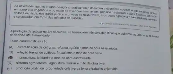 As atividades ligadas à cana-de-açúcar praticamente definiram a economia colonial A vida cotidiana
em torno dos engenhos e do modo de viver que emanavam, por isso os vínculos sociais
nesses espaços, nos quais público e privado se misturavam, e os quais agregavam colonizadores.effinindo
e colonizados em torno das relações de trabalho.
<https://tinyurl.com/5mphnrck)
Arck-Acesso em: 04.09.2024 Adaptado
A produção de açúcar no Brasil colonial se baseou em três características que definiram as estruturas de nossa sociedade até a atualidade.
Essas características são
(A) diversificação de culturas, reforma agrária e mão de obra assalariada.
(B) rotação trienal de cultivos, feudalismo e mão de obra servil.
monocultura, latifundio e mão de obra escravizada.
(D) sistema agroflorestal , agricultura familiar e mão de obra livre.
(E) produção orgânica propriedade coletiva da terra e trabalho voluntário.