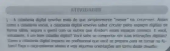 ATIVIDADES
1-A cidadania digital envolve mais do que simplesmente "mexer" na internet Assim
como a ciladania social, a cidadania digital envolve saber circular pelos espacos digitais de
forma sabia, sepura e pentil com os outros que dividem esses espacos conosco. E voce.
estadants, e um born cidadla digital? Voce sabe se comportar em suas interaç8es digitais?
Camo a cidadania digital impacta no profissional que voce se prepara para se tomar no fu-
turn? Faca o caga palawras abaixo e veja algumas orientaçōes em torno deste desaflo: