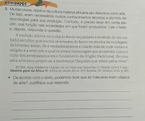 ATIVIDADES
5. Multas vezes, objetos da cultura material africana são descritos como arte.
De fato, eram necessários muitos conhecimentos técnicos e domínio de
tecnologias para sua produção. Contudo, é preciso levar em conta seu
uso, sua função nas sociedades em que foram produzidos. Leia o texto
e, depois, responda à questão.
A tradição afirma ter o oba do Benin requisitado e recebido do onium
hábil escultor, que iniciou os artesãos do Benin na técnica da moldagem
de bronzes; assim, Ife é verdadeiramente a cidade-mãe de onde vieram a
religião e a arte com a qual se presta homenagem aos ancestrais. Como o
culto dos antepassados era o fundamento da religião tradicional, Ife criou
uma arte para perpetuar a lembrança "daqueles que velam pelos vivos".
RYDER, Allan Frederick Charles. Do rio Volta aos Camarōes. In: NIANE Djibril T. (ed.)
História geral da África IV: África do século XII ao XVI. Brasilia , DF: Unesco, 2010. p 401
De acordo com o texto, podemos dizer que as máscaras eram objetos
de arte? Justifique sua resposta.
__