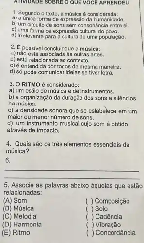 ATMDADE SOBRE O QUE VOCE APRENDEU
1. Segundo o texto , a música é considerada:
a) a única forma de expressão da humanidade.
b) um circuito de sons sem consonância entre si.
c) uma forma de expressão cultural do povo.
d) irrelevante para a cultura de uma população.
2. É possivel concluir que a música:
a) não está associada às outras artes.
b) está relacionada ao contexto.
c) é entendida por todos da mesma maneira.
d) só pode comunicar ideias se tiver letra.
3. O RITMO é considerado:
a) um estilo de música e de instrumentos.
b) a organização da duração dos sons e silêncios
na música.
c) a densidade sonora que se estabelece em um
maior ou menor número de sons.
d) um instrumento musical cujo som é obtido
através de impacto.
4. Quais são os três elementos essenciais da
música?
6.
__
5. Associe as palavras abaixo àquelas que estão
relacionadas:
(A) Som
() Composição
(B) Música
() Solo
(C) Melodia
( Cadência