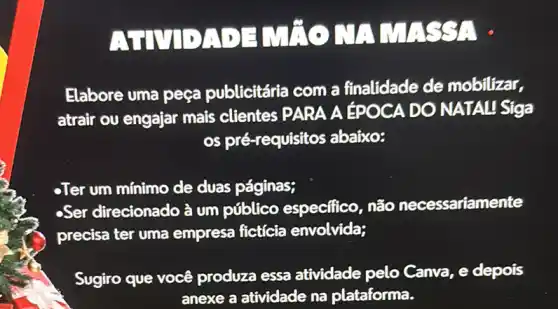 ATMDADINTO MANASS: .
Elabore uma peça publicitária com a finalidade de mobilizar.
atrair ou engajar mais clientes PARA A EPOCA DO NATAL Siga
os pré-requisitos abaixo:
-Ter um minimo de duas páginas;
-Ser direcionado à um público especifico, não necessariamente
precisa ter uma empresa fictícia envolvida;
Sugiro que você produza essa atividade pelo Canva e depois
anexe a atividade na plataforma.