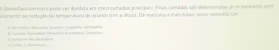 A atmosfera terrestre pode ser dividida em cinco camadas principais. Essas camadas são determinadas principalmente pelo
aumento ou redução da temperatura de acordo com a altura. Da mais alta a mais baixa essas camadas são:
A) Termosfera, Mesosfera. Exoslera Troposfera, Estratosfera
B) Exosfera, Termosfera Mesosfera Estratosfera. Troposfera
C) Nenhuma das alternativas
D) Todas as alternativas