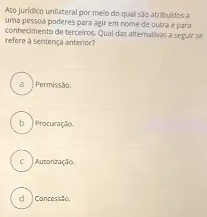 Ato juridico unilateral por melo do qual são atribuidos a
uma pessoa poderes para agir em nome de outra e para
conhecimento de terceiros. Qual das alternativas a seguir se
refere à sentença anterior?
A . Permissão.
B Procuração.
C Autorização.
D Concessão.
v