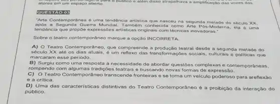 atores em um espaço aberto. co aberto. o publico e além disso atrapalhava a amplificação das vozes dos
QUESTAO 03
"Arte Contemporânea é uma tendência artistica que nasceu na segunda metado do sóculo XX.
apds a Segunda Guerra Mundial. Também conhecida como Arte Pós-Moderna, ela é uma
tendência que propōe expressôes artisticas originais com técnicas inovadoras."
Sobre o teatro contemporâneo marque a opção INCORRETA.
A) O Teatro Conte mporâneo, que compreende a teatral desde a segunda metade do
século XX até os dias atuais, é um reflexo das transforma cões sociais, culturais e politicas que
marcaram esse periodo.
B) Surgiu como uma resposta à necessidade de abordar questōes complexas e contemporâneas,
rompendo com alg umas tradições teatrais e buscando novas formas de expressão.
C) Teatro Contemporâneo transcende fronteiras e se toma um veiculo poderoso para areflexão
e a crítica.
D) Uma das características distintivas do Teatro Contemporâneo é a proibição da interação do
público.