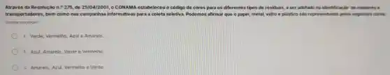 Através da Resolução n.^circ 275 de 25/04/2001, 0 CONAMA estabeleceu o código de cores para os diferentes tip os de residuos a ser adotado na identifica :ǎo de coletores e
transportadores bem como nas campanhas informativas para a coleta seletiva . Podemos afirma que o p apel, meta I, vidro e plástico sào representados pelas seguintes cores
Escolha uma opção:
a. Verde,Vermelho,Azul e Amarelo.
b. Azul Amarelo Verde e Vermelho
c. Amarelo Azul Vermelho e Verde