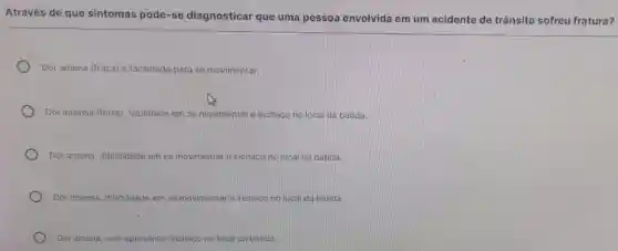 Através de que sintomas pode-se diagnosticar que uma pessoa envolvida em um acidente de trânsito sofreu fratura?
Dor amena (fraca) e facilidade para se movimentar.
Dor intensa (forte), facilidade em se movimentar e inchaco no local da batida.
Dor amena, dificuldade em se movimentare inchaco no local da batida.
Dor intensa, dificuldade em se movimentar e inchaco no local da batida
Dor amena, sem apresentar inchaço no local da batida.