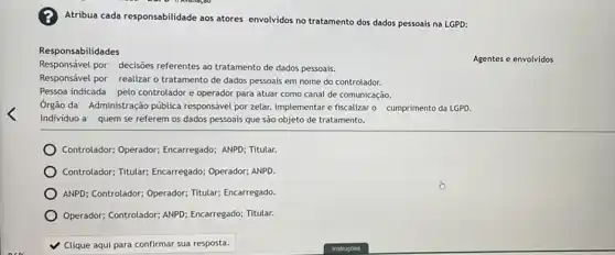 Atribua cada responsabilidade aos atores envolvidos no tratamento dos dados pessoais na LGPD:
Responsabilidades
Agentes e envolvidos
Responsável por decisões referentes ao tratamento de dados pessoais.
Responsável por realizar o tratamento de dados pessoais em nome do controlador.
Pessoa indicada pelo controlador e operador para atuar como canal de comunicação.
Ôrgão da Administração pública responsável por zelar, implementar e fiscalizar o cumprimento da LGPD.
Individuo a quem se referem os dados pessoais que são objeto de tratamento.
Controlador; Operador;Encarregado; ANPD; Titular.
Controlador; Titular; Encarregado;Operador; ANPD.
ANPD; Controlador; Operador;Titular; Encarregado.
Operador; Controlador; ANPD Encarregado; Titular.
v Clique aqui para confirmar sua resposta.