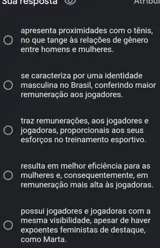 Atriour
suar esposta
apresenta proximidades com o tênis,
no que tange às relações de gênero
entre homens e mulheres.
se caracterize por uma identidade
masculina I no Brasil , conferindo maior
remuneração aos jogadores.
traz remunerações , aos jogadores e
jogadoras , proporcion ais aos seus
esforços no treinamento esportivo.
resulta em melhor eficiência I para as
mulheres e , consequentemente , em
remuneração mais alta às jogadoras.
possui jogadores e jogadoras com a
mesma visibilidade , apesar de haver