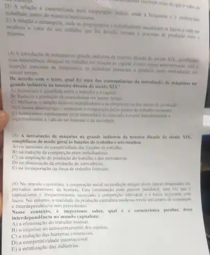 attractivitione's recebem mais do que o valor do
D) A relação è caracterizada pela cooperação mutua, onde a burguesia e o proletariado
trabalham juntos de maneira harmoniosa.
E) A relação ê intranquila, onde os proprietarios e trabalhadores socializam os lucros e cada um
recebem o valor do seu trabalho que The devide, tomam o processo de produção justo c fraterno.
(4) A introdução de maquina na grande industria da terceira decada do seculo XIX, aprofundou
essa dependencia desigual do trabalho em relação ao capital. Como vimos anteriormente, com a
inserção crescente de maquinaria, as industrias passaram a producir mais mercadorias em
menor tempo.
De acordo com o texto, qual foi uma das consequências da introdução de maquinas na
grande industria na terceira década do século
A) Aumentou a igualdade entre o trabalho e o capital.
B) Reduziu a produção de mercadorias em menor tempo.
C) Melhorou a relação entre os trabalhadores e os proprietarios dos meios de produçǎo.
D) Causou desemprego e aumentou a competicalo pelos postos de trabalho restantes.
E) Acrescentou rapidamente mais mercadoria no mercado e evolui beneficamente e
espiritualmente a vida do ser humano e da sociedade.
(5) A introdução de maquina na grande industria da terceira década do século XIX,
simplificou de modo geral as funções do trabalho e isto resultou
A) no aumento da complexidade das funções de trabalho.
B) na redução da competição entre trabalhadores.
C) na ampliação da do trabalho e das mercadorias.
D) na diminuicão da produção de mercadorias.
E) na incorporação da força de trabalho feminino.
(6) No mundo capitalista , a cooperação social na produção atingiu niveis jamais imaginados em
periodos anteriores da história. Esta constatação pode parecer paradoxal, uma vez que o
capitalismo é frequentemente associado a competição individual e a busca incessante pelo
lucro. No entanto, a realidade da produção moderna revela um cendrio de cooperação
e interdependência sem precedentes.
Nesse importante saber, qual 6 a caracteristica peculiar, dessa
interdependência no mundo capitalista:
A) a eliminação do trabalho manual.
B) o impulso ao autocentramento dos sujeitos.
C) a redução das barreiras comerciais.
D) a competitividade internacional.
E) a estatização das indústrias.