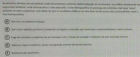 Atualmente, vivemos em um periodo onde encontramos a extrema intelectualização do ser humano. Isso refletiu diretamente nas
expressões artísticas onde encontramos a "arte pela arte". A Arte Antroposófica se preocupa em enfrentar e derrubar "tabus",
voltando-se mais a expressar suas ideias do que os resultados estéticos da obra final Sendo assim, está correto afirmar sobre a
Arte Antroposófica:
A Tem foco no intelecto humano.
B Tem como objetivo provocar e despertar sensações e emoções que favoreçam o desenvolvimento criativo humano.
C Foge de conceitos complexos do ser humano, com o intuito de proteger o individuo de uma revolução interna.
D Valoriza o belo e simétrico, sendo uma grande vertente do Renascentismo.
E Nenhuma das anteriores.