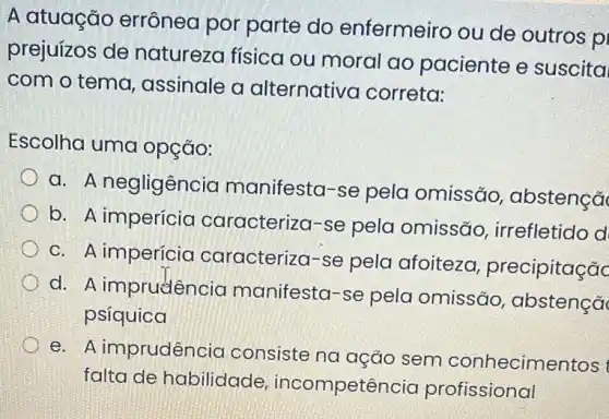 A atuação errônea por parte do enfermeiro ou de outros p
prejuízos de natureza física ou moral ao paciente e suscita
com o tema , assinale a alternativa correta:
Escolha uma opção:
a. A negligência manifesta-se pela omissão , abstençã
b. A imperícia caracteriza-se pela omissão , irrefletido d
C. A imperícia caracteriza-se pela afoiteza precipitaçãc
d. A imprudência manifesta-se pela omissão , abstençã
psíquica
e. A imprudência consiste na ação sem conhecimentos
falta de habilidade incompetência profissional