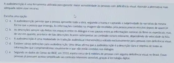 A audiodescrição é uma ferramenta utilizada para garantir maior acessibilidade as pessoas com deficiencia visual. Assinale a alternativa mais
adequada sobre esse recurso
Escolha uma opção:
a. A audiodescrição permite que a pessoa aproveite toda a obra, seguindo a trama e captando a subjetividade da narrativa da mesma
forma que a pessoa que enxerga. As informações contidas na imagem sǎo recebidas pela pessoa poucos minutos depois de aparecer.
b. As descrições sempre são feitas nos espaços entre os diálogos e has pausas entre as informações sonoras do filme ou espetáculo, mas,
de vez em quando acontece de tais descrições ficarem sobrepostas ao contedido sonoro relevante, dependendo da velocidade da fala
C A audiodescrição é uma modalidade de tradução audiovisual intersemiótica voltad:exclusivamente para pessoas com deficiência visual
d. Existem várias definições para audiodescrição. Uma delas afirma que a audiodescrição éa descrição dara e objetiva de todas as
informações que compreendemos visualmente e que não estão contidas nos diálogos.
e Segundo os dados do Censo do IBGE, em 2010, existia cerca de 6 milhoes de pessoas com alguma deficiência visual no Brasil. Essas
pessoas já possuem acesso simplificado ao conteúdo televisino acessivel, graças à tecnologia digital.