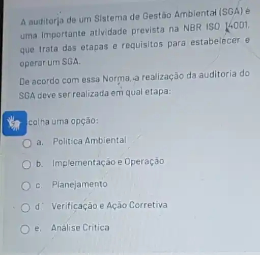 A auditorja de um Sistema de Gestão Ambiental (SGA) é
uma importante atividade prevista na NBR ISO 14001,
que trata das etapas e requisitos para estabelecer e
operar um SGA.
De acordo com essa Norma, a realização da auditoria do
SGA deve ser realizada em qual etapa:
colha uma opção:
a. Politica Ambiental
b. Implementação e Operação
C. Planejamento
d. Verificação e Ação Corretiva
e. Análise Critica