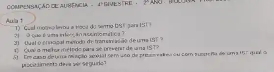 Aula 1
1) Qual motivo levou a troca do termo DST para IST?
2)O que é uma infecção assintomática?
3) Qual o principal método de transmissão de uma IST?
4) Qualo melhor método para se prevenir de uma IST?
5) Em caso de uma relação sexual sem uso de preservativo ou com suspeita de uma IST qual o
procedimento deve ser seguido?