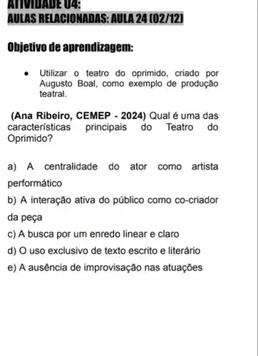 AULAS RELAGIONADAS.AULA 24 [02/12]
Objetivo de aprendizagem:
Utilizar o teatro do oprimido, criado por
Augusto Boal, como exemplo de produção
teatral.
(Ana Ribeiro, CEMEP - 2024) Qual é uma das
característica principais do Teatro . do
Oprimido?
a) A centralidade do ator como artista
performático
b) A interação ativa do público como co -criador
da peça
c) A busca por um enredo linear e claro
d) O uso exclusivo de texto escrito e literário
e) A ausência de improvisação nas atuações