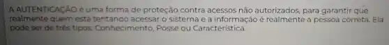 A AUTENTICACÃO é uma forma de proteção contra acessos não autorizados , para garantir que
realmente quem está acessar o sistema e a informação é realmente a pessoa correta .Ela
pode ser de três tipos Conhecimento , Posse ou Característica.