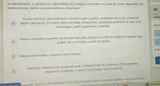 A autenticidade, a validade ou a idoneidade dos vestigios recolhidos no Local de Crime dependem, de
muitos fatores dentre os quais podemos mencionar:
Fatores técnicos (procedimentos adotados pelos peritos, isolamento do local) e aspectos
A legais (requisição de exame pela autoridade competente , quesitação pertinente ao fato a ser
investigado, perito legalmente investido);
B j	podem ser concluidos a partir do laudo);
Fatores Explicitos (aqueles claramente indicados na pericia)e fatores implícitos (aquelas que
C
Fatores decorrentes e fatores intercorrentes:
D
Aspectos Indisponiveis (qualidade que o delegado tem de instaurar o IP) e aspectos
disponiveis (materiais a serem descartados após a pericia).
Aspectos técnicos da confecção do Laudo
formado
pela Introdução (histórico da ocorrência),
00.
hora
Ques
1
6
Re