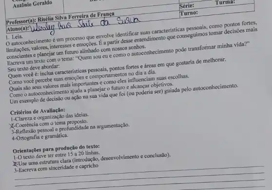 autoconhecimento é um processo que envolve identificar suas características como pontos fortes,
limitações, valores, interesses e emoções. É a partir desse entendimento que conseguimos tomar decisões mais
conscientes e planejar um futuro alinhado com nossos sonhos.
Escreva um texto com o tema: "Quem sou eu e como o autoconhecimento pode transformar minha vida?"
Seu texto deve abordar:
Quem vocêé: inclua caracteristicas pessoais, pontos fortes e áreas em que gostaria de melhorar.
Como você percebe suas emoções e comportamentos no dia a dia.
Quais são seus valores mais importantes e como eles influenciam suas escolhas.
Como o autoconhecimento ajuda a planejar o futuro e alcançar objetivos.
Um exemplo de decisão ou ação na sua vida que foi (ou poderia ser) guiada pelo autoconhecimento.
Critérios de Avaliação:
1-Clareza e organização das ideias.
X-Coerência com o tema proposto.
3-Reflexão pessoal e profundidade na argumentação.
4-Ortografia e gramática.
Orientações para produção do texto:
1-0 texto deve ter entre 15 a 20 linhas.
Use uma estrutura clara (introdução, desenvolvimento e conclusão).
3-Escreva com sinceridade e capricho
__