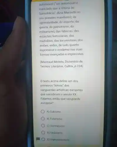 automóve I ("um automóvel é
mais belo que a Vitor ia de
Samotrác ia"dizia Marinetti no
sel primeiro man ifesto).da
agressividade do esporte da
guerra do patriot ismo ,do
militar ismo,das fabricas das
estaçōe s ferroviár ias, das
multidōes das locomotivas .dos
aviōes , enfim de tudo quanto
exprimisse o moderno nas suas
formas avan adas e imprevistas.
(Massaud Moisés , Dicionário de
Termos Lite carios.Cultrix p. 234)
texto acima define um dos
primeiros "ismos"das
vangua rdas artísticas europeias
que sac diram o século xx
Falamos entǎc ) que vanguarda
europeia?
A)Cubismo.
B)Futurismo
C) Surrealismo.
D) Dadaísmo.
E) Impressionismo.