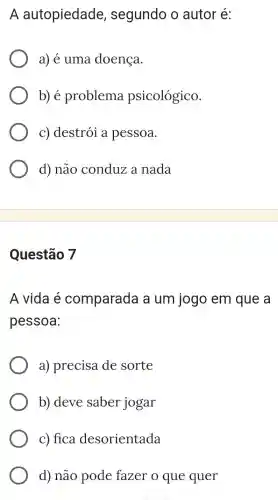 A autopiedade , segundo o autor é:
a) é uma doença.
b) é problema psicológico.
c) destrói a pessoa.
d) não conduz a nada
Questão 7
A vida é comparada a um jogo em que a
pessoa:
a) precisa de sorte
b) deve saber jogar
c) fica desorientada
d) não pode fazer o que quer