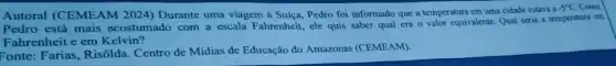 Autoral (CEMEAM 2024) Durante uma viagem à Suíça, Pedro foi informado que a temperatur?em uma cidade estava a
-5^circ C Como
Pedro está mais acostumado com a escala Fahrenheit, ele quis saber qual era o valor equivalente Qual seria a temperatura cm
Fahrenheit e em Kelvin?
Fonte: Farias, Risôlda Centro de Mídias de Educação do Amazonas (CEMEAM).