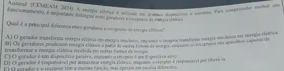 Autoral (CEMEAM 2024) A energia elétrica é utilizada cm diversos dispositivos c sistemas.Para compreender melhor scu
funcionamento, é importante distinguir entre geradores c receptores de energin
Qual é a principal diferença entre geradores e receptores de energia elétrica?
A) O gerador transforma energia elétrica em energia mecânica, enquanto o receptor transforma energia mecânica em energia elétrica.
B) Os geradores produzem energia elétrica a partir de outras formas de energia.enquanto os receptores são aparelhos capazes de
transformar a energia elétrica recebida em outras formas de energia.
C) gerador é um dispositivo passivo , enquanto o receptoré um dispositivo ativo.
D)
gerador é responsáve por armazenar energia elétrica, enquanto o receptor é responsável por liberá-la.
E) O gerador e o receptor têm a mesma função, mas operam em escalas diferentes.