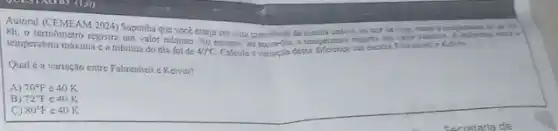 Autoral (CEMEAM 2024) Supportis que voce esteja em unta so sair de case personal idn't is
8h. o termometro regisira um valor milaimo. No entano, as metrodia,use on assisty
temperatura máxima e a mínima do dia foi de
40^circ C Calcule a variação dessa as excalas Fahrembest c Ketvin.
Qualé a variação entre Fafirenheit e Kelvin?
A) 70^circ F e 40 K
B) 72^circ F c 40 K
C) 80^circ F e 40 K